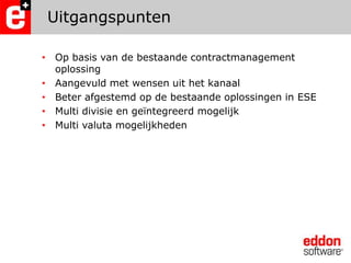 UitgangspuntenOp basis van de bestaande contractmanagement oplossingAangevuld met wensen uit het kanaalBeter afgestemd op de bestaande oplossingen in ESEMulti divisie en geïntegreerd mogelijkMulti valuta mogelijkheden