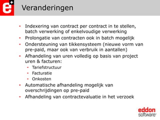 VeranderingenIndexering van contract per contract in te stellen, batch verwerking of enkelvoudige verwerkingProlongatie van contracten ook in batch mogelijkOndersteuning van tikkensysteem (nieuwe vorm van pre-paid, maar ook van verbruik in aantallen)Afhandeling van uren volledig op basis van project uren & facturen:TariefstructuurFacturatieOnkostenAutomatische afhandeling mogelijk van overschrijdingen op pre-paidAfhandeling van contractevaluatie in het verzoek