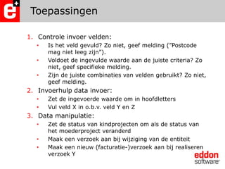ToepassingenControle invoer velden: Is het veld gevuld? Zo niet, geef melding (”Postcode mag niet leeg zijn”).Voldoet de ingevulde waarde aan de juiste criteria? Zo niet, geef specifieke melding.Zijn de juiste combinaties van velden gebruikt? Zo niet, geef melding.Invoerhulp data invoer:Zet de ingevoerde waarde om in hoofdlettersVul veld X in o.b.v. veld Y en ZData manipulatie:Zet de status van kindprojecten om als de status van het moederproject veranderdMaak een verzoek aan bij wijziging van de entiteitMaak een nieuw (facturatie-)verzoek aan bij realiseren verzoek Y