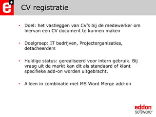 CV registratieDoel: het vastleggen van CV’s bij de medewerker om hiervan een CV document te kunnen makenDoelgroep: IT bedrijven, Projectorganisaties, detacheerdersHuidige status: gerealiseerd voor intern gebruik. Bij vraag uit de markt kan dit als standaard of klant specifieke add-on worden uitgebracht.Alleen in combinatie met MS Word Merge add-on