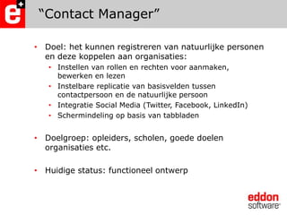 “Contact Manager”Doel: het kunnen registreren van natuurlijke personen en deze koppelen aan organisaties:	Instellen van rollen en rechten voor aanmaken, bewerken en lezenInstelbare replicatie van basisvelden tussen contactpersoon en de natuurlijke persoonIntegratie Social Media (Twitter, Facebook, LinkedIn)Schermindeling op basis van tabbladenDoelgroep: opleiders, scholen, goede doelen organisaties etc. Huidige status: functioneel ontwerp