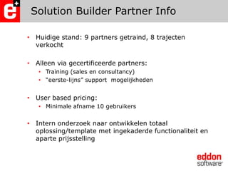 Solution Builder Partner Info Huidige stand: 9 partners getraind, 8 trajecten verkochtAlleen via gecertificeerde partners:Training (sales en consultancy)“eerste-lijns” support  mogelijkhedenUser based pricing:Minimale afname 10 gebruikersIntern onderzoek naar ontwikkelen totaal oplossing/template met ingekaderde functionaliteit en aparte prijsstelling