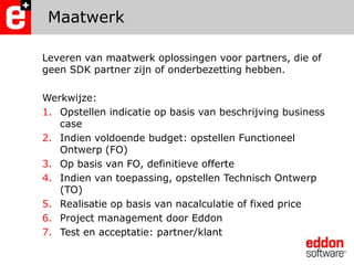 MaatwerkLeveren van maatwerk oplossingen voor partners, die of geen SDK partner zijn of onderbezetting hebben.Werkwijze:Opstellen indicatie op basis van beschrijving business caseIndien voldoende budget: opstellen Functioneel Ontwerp (FO)Op basis van FO, definitieve offerteIndien van toepassing, opstellen Technisch Ontwerp (TO)Realisatie op basis van nacalculatie of fixedpriceProject management door EddonTest en acceptatie: partner/klant