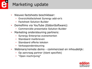 Marketing updateNieuwe factsheetsbeschikbaar: Overzichtsfactsheet Synergy add-on’sFactsheet Solution Builder Demofilms via YouTube (EddonSoftware):Commerciële presentatie Solution BuilderMarketing ondersteuning partners:Synergy Enterprise evenementenStandaard mailbrievenStandaard offerte tekstenVerkoopondersteuningWebinars/remote demo - commercieel en inhoudelijk:Op aanvraag partner (klant specifiek)“Open inschrijving”
