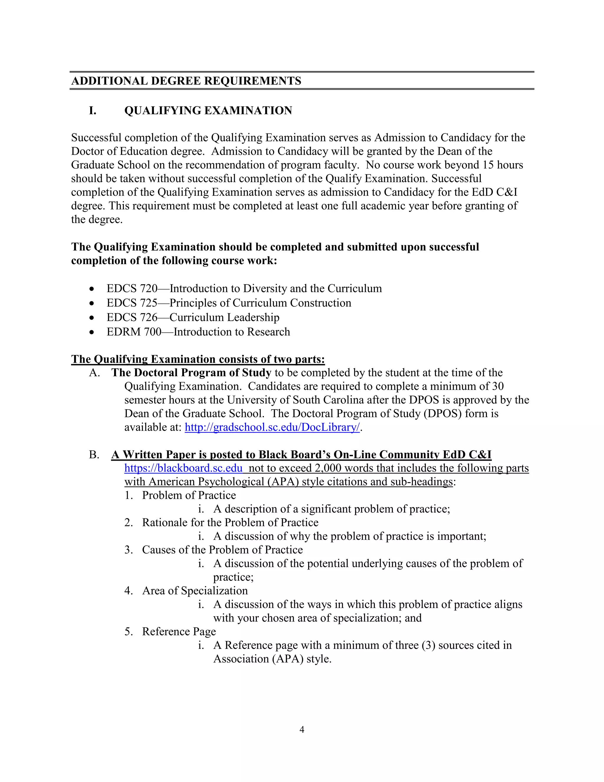 4
ADDITIONAL DEGREE REQUIREMENTS
I. QUALIFYING EXAMINATION
Successful completion of the Qualifying Examination serves as Admission to Candidacy for the
Doctor of Education degree. Admission to Candidacy will be granted by the Dean of the
Graduate School on the recommendation of program faculty. No course work beyond 15 hours
should be taken without successful completion of the Qualify Examination. Successful
completion of the Qualifying Examination serves as admission to Candidacy for the EdD C&I
degree. This requirement must be completed at least one full academic year before granting of
the degree.
The Qualifying Examination should be completed and submitted upon successful
completion of the following course work:
 EDCS 720—Introduction to Diversity and the Curriculum
 EDCS 725—Principles of Curriculum Construction
 EDCS 726—Curriculum Leadership
 EDRM 700—Introduction to Research
The Qualifying Examination consists of two parts:
A. The Doctoral Program of Study to be completed by the student at the time of the
Qualifying Examination. Candidates are required to complete a minimum of 30
semester hours at the University of South Carolina after the DPOS is approved by the
Dean of the Graduate School. The Doctoral Program of Study (DPOS) form is
available at: http://gradschool.sc.edu/DocLibrary/.
B. A Written Paper is posted to Black Board’s On-Line Community EdD C&I
https://blackboard.sc.edu not to exceed 2,000 words that includes the following parts
with American Psychological (APA) style citations and sub-headings:
1. Problem of Practice
i. A description of a significant problem of practice;
2. Rationale for the Problem of Practice
i. A discussion of why the problem of practice is important;
3. Causes of the Problem of Practice
i. A discussion of the potential underlying causes of the problem of
practice;
4. Area of Specialization
i. A discussion of the ways in which this problem of practice aligns
with your chosen area of specialization; and
5. Reference Page
i. A Reference page with a minimum of three (3) sources cited in
Association (APA) style.
 