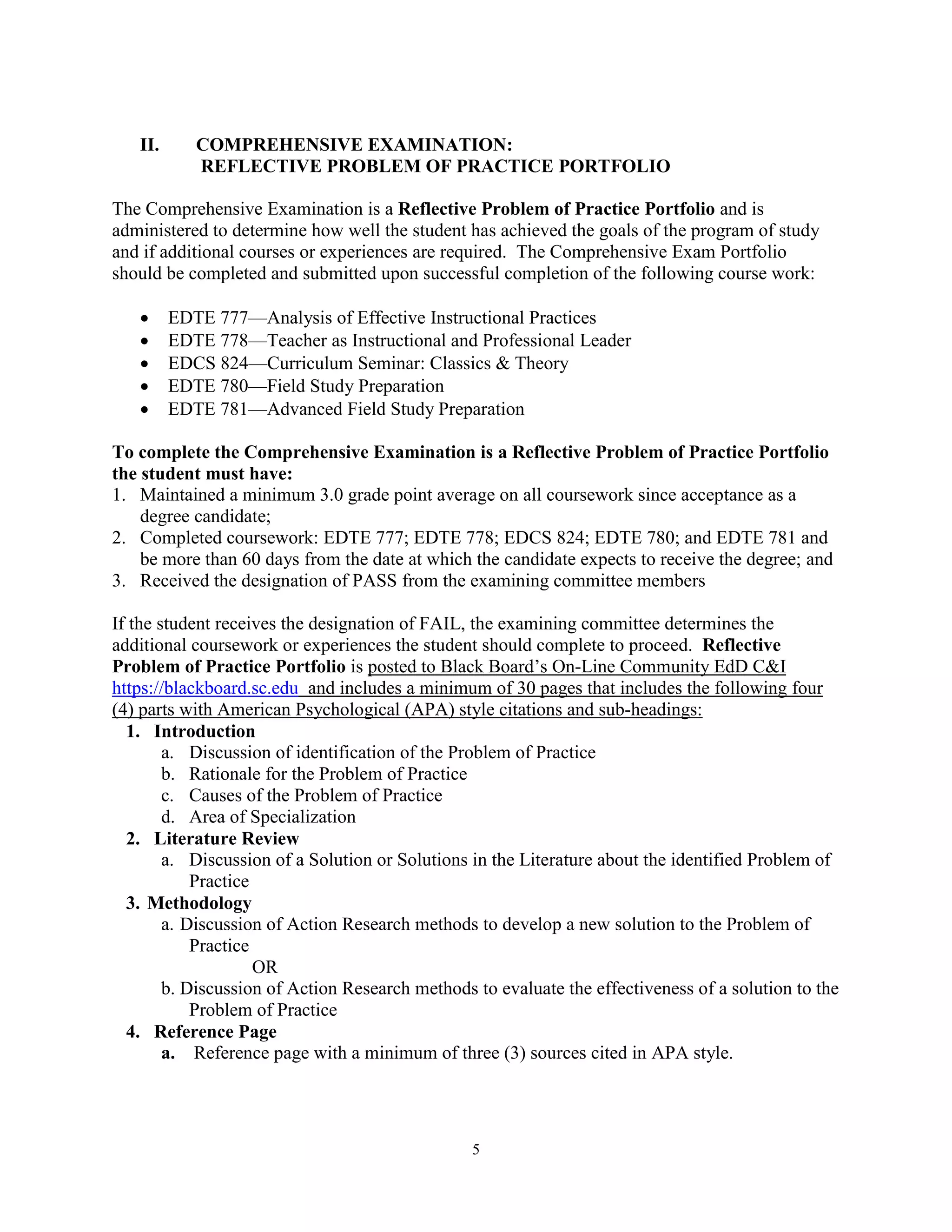 5
II. COMPREHENSIVE EXAMINATION:
REFLECTIVE PROBLEM OF PRACTICE PORTFOLIO
The Comprehensive Examination is a Reflective Problem of Practice Portfolio and is
administered to determine how well the student has achieved the goals of the program of study
and if additional courses or experiences are required. The Comprehensive Exam Portfolio
should be completed and submitted upon successful completion of the following course work:
 EDTE 777—Analysis of Effective Instructional Practices
 EDTE 778—Teacher as Instructional and Professional Leader
 EDCS 824—Curriculum Seminar: Classics & Theory
 EDTE 780—Field Study Preparation
 EDTE 781—Advanced Field Study Preparation
To complete the Comprehensive Examination is a Reflective Problem of Practice Portfolio
the student must have:
1. Maintained a minimum 3.0 grade point average on all coursework since acceptance as a
degree candidate;
2. Completed coursework: EDTE 777; EDTE 778; EDCS 824; EDTE 780; and EDTE 781 and
be more than 60 days from the date at which the candidate expects to receive the degree; and
3. Received the designation of PASS from the examining committee members
If the student receives the designation of FAIL, the examining committee determines the
additional coursework or experiences the student should complete to proceed. Reflective
Problem of Practice Portfolio is posted to Black Board’s On-Line Community EdD C&I
https://blackboard.sc.edu and includes a minimum of 30 pages that includes the following four
(4) parts with American Psychological (APA) style citations and sub-headings:
1. Introduction
a. Discussion of identification of the Problem of Practice
b. Rationale for the Problem of Practice
c. Causes of the Problem of Practice
d. Area of Specialization
2. Literature Review
a. Discussion of a Solution or Solutions in the Literature about the identified Problem of
Practice
3. Methodology
a. Discussion of Action Research methods to develop a new solution to the Problem of
Practice
OR
b. Discussion of Action Research methods to evaluate the effectiveness of a solution to the
Problem of Practice
4. Reference Page
a. Reference page with a minimum of three (3) sources cited in APA style.
 