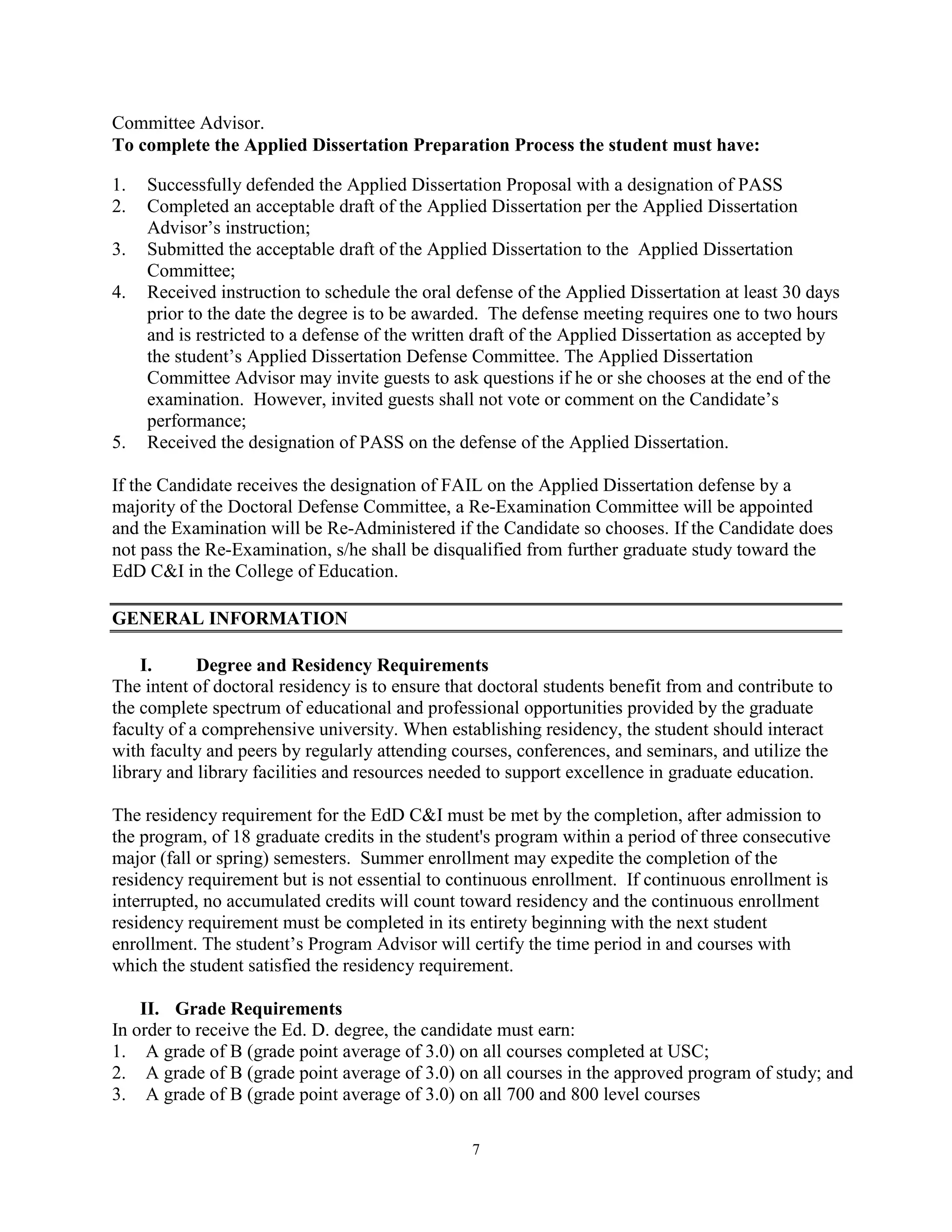 7
Committee Advisor.
To complete the Applied Dissertation Preparation Process the student must have:
1. Successfully defended the Applied Dissertation Proposal with a designation of PASS
2. Completed an acceptable draft of the Applied Dissertation per the Applied Dissertation
Advisor’s instruction;
3. Submitted the acceptable draft of the Applied Dissertation to the Applied Dissertation
Committee;
4. Received instruction to schedule the oral defense of the Applied Dissertation at least 30 days
prior to the date the degree is to be awarded. The defense meeting requires one to two hours
and is restricted to a defense of the written draft of the Applied Dissertation as accepted by
the student’s Applied Dissertation Defense Committee. The Applied Dissertation
Committee Advisor may invite guests to ask questions if he or she chooses at the end of the
examination. However, invited guests shall not vote or comment on the Candidate’s
performance;
5. Received the designation of PASS on the defense of the Applied Dissertation.
If the Candidate receives the designation of FAIL on the Applied Dissertation defense by a
majority of the Doctoral Defense Committee, a Re-Examination Committee will be appointed
and the Examination will be Re-Administered if the Candidate so chooses. If the Candidate does
not pass the Re-Examination, s/he shall be disqualified from further graduate study toward the
EdD C&I in the College of Education.
GENERAL INFORMATION
I. Degree and Residency Requirements
The intent of doctoral residency is to ensure that doctoral students benefit from and contribute to
the complete spectrum of educational and professional opportunities provided by the graduate
faculty of a comprehensive university. When establishing residency, the student should interact
with faculty and peers by regularly attending courses, conferences, and seminars, and utilize the
library and library facilities and resources needed to support excellence in graduate education.
The residency requirement for the EdD C&I must be met by the completion, after admission to
the program, of 18 graduate credits in the student's program within a period of three consecutive
major (fall or spring) semesters. Summer enrollment may expedite the completion of the
residency requirement but is not essential to continuous enrollment. If continuous enrollment is
interrupted, no accumulated credits will count toward residency and the continuous enrollment
residency requirement must be completed in its entirety beginning with the next student
enrollment. The student’s Program Advisor will certify the time period in and courses with
which the student satisfied the residency requirement.
II. Grade Requirements
In order to receive the Ed. D. degree, the candidate must earn:
1. A grade of B (grade point average of 3.0) on all courses completed at USC;
2. A grade of B (grade point average of 3.0) on all courses in the approved program of study; and
3. A grade of B (grade point average of 3.0) on all 700 and 800 level courses
 
