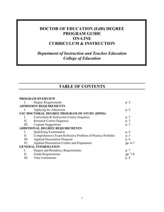 1
DOCTOR OF EDUCATION (EdD) DEGREE
PROGRAM GUIDE
ON-LINE
CURRICULUM & INSTRUCTION
Department of Instruction and Teacher Education
College of Education
TABLE OF CONTENTS
PROGRAM OVERVIEW
I. Degree Requirements p. 2
ADMISSION REQUIREMENTS
I. Applying for Admission p. 2
USC DOCTORAL DEGREE PROGRAM OF STUDY (DPOS)
I. Curriculum & Instruction Course Sequence p. 3
II. Research Course Sequence p. 3
III. Cognate Suggestions p. 3
ADDITIONAL DEGREE REQUIREMENTS
I. Qualifying Examination p. 4
II. Comprehensive Exam Reflective Problem of Practice Portfolio p. 5
III. Applied Dissertation Proposal p. 6
IV. Applied Dissertation Credits and Preparation pp. 6-7
GENERAL INFORMATION
I. Degree and Residency Requirements p. 7
II. Grade Requirements pp. 7-8
III. Time Limitations p. 8
 