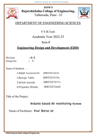 1
JSPM’S Rajarshi Shahu College Of Engineering
JSPM’S
Rajarshishahu Collage of Engineering,
Tathawade, Pune –33
DEPARTMENT OF ENGINEERING SCIENCES
F.Y.B.Tech
Academic Year 2022-23
Sem-II
Engineering Design and Development (EDD)
Division : A-3
Group No : 5
Name of Students :
1.Anjali Suryawanshi
2.Rutuja Takle
3.Achal wasule
4.Priyanka Shinde
(RBT22ET069)
(RBT22ET070)
(RBT22ET068)
(RBT22ET071)
Title of the Project:
Ardunio based air monitoring System
Ardunio based Air monitoring System
Name of Facilitator: Prof. Borse sir
 
