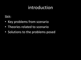 introduction
Skit:
• Key problems from scenario
• Theories related to scenario
• Solutions to the problems posed
 