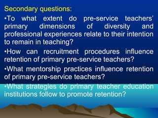 Secondary questions:
•To what extent do pre-service teachers’
primary dimensions of diversity and
professional experiences relate to their intention
to remain in teaching?
•How can recruitment procedures influence
retention of primary pre-service teachers?
•What mentorship practices influence retention
of primary pre-service teachers?
•What strategies do primary teacher education
institutions follow to promote retention?
 