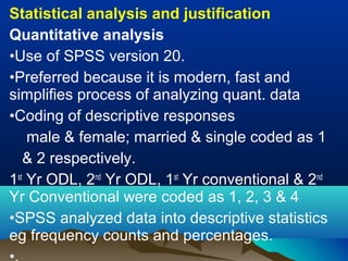 Statistical analysis and justification
Quantitative analysis
•Use of SPSS version 20.
•Preferred because it is modern, fast and
simplifies process of analyzing quant. data
•Coding of descriptive responses
male & female; married & single coded as 1
& 2 respectively.
1st
Yr ODL, 2nd
Yr ODL, 1st
Yr conventional & 2nd
Yr Conventional were coded as 1, 2, 3 & 4
•SPSS analyzed data into descriptive statistics
eg frequency counts and percentages.
 