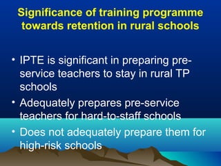 Significance of training programme
towards retention in rural schools
• IPTE is significant in preparing pre-
service teachers to stay in rural TP
schools
• Adequately prepares pre-service
teachers for hard-to-staff schools
• Does not adequately prepare them for
high-risk schools
 