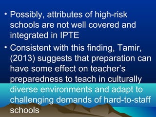 • Possibly, attributes of high-risk
schools are not well covered and
integrated in IPTE
• Consistent with this finding, Tamir,
(2013) suggests that preparation can
have some effect on teacher’s
preparedness to teach in culturally
diverse environments and adapt to
challenging demands of hard-to-staff
schools
 