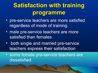 Satisfaction with trainingSatisfaction with training
programmeprogramme
• pre-service teachers are more satisfied
regardless of mode of training
• male pre-service teachers are more
satisfied than females
• both single and married pre-service
teachers express their satisfaction
• some female pre-service teachers are
dissatisfied.
 