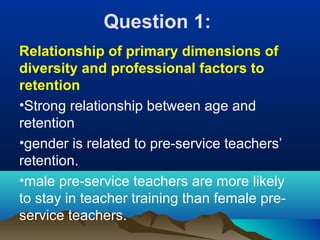 Question 1:
Relationship of primary dimensions of
diversity and professional factors to
retention
•Strong relationship between age and
retention
•gender is related to pre-service teachers’
retention.
•male pre-service teachers are more likely
to stay in teacher training than female pre-
service teachers.
 