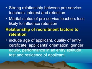 • Strong relationship between pre-service
teachers’ interest and retention
• Marital status of pre-service teachers less
likely to influence retention
Relationship of recruitment factors to
retention
• include age of applicant, quality of entry
certificate, applicants’ orientation, gender
equity, performance in an entry aptitude
test and residence of applicant.
 