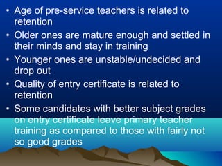 • Age of pre-service teachers is related to
retention
• Older ones are mature enough and settled in
their minds and stay in training
• Younger ones are unstable/undecided and
drop out
• Quality of entry certificate is related to
retention
• Some candidates with better subject grades
on entry certificate leave primary teacher
training as compared to those with fairly not
so good grades
 