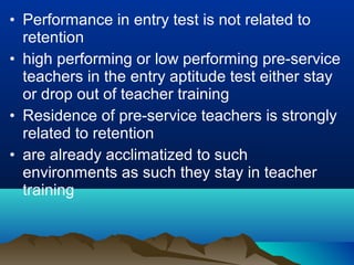 • Performance in entry test is not related to
retention
• high performing or low performing pre-service
teachers in the entry aptitude test either stay
or drop out of teacher training
• Residence of pre-service teachers is strongly
related to retention
• are already acclimatized to such
environments as such they stay in teacher
training
 