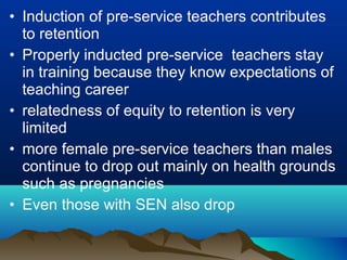 • Induction of pre-service teachers contributes
to retention
• Properly inducted pre-service teachers stay
in training because they know expectations of
teaching career
• relatedness of equity to retention is very
limited
• more female pre-service teachers than males
continue to drop out mainly on health grounds
such as pregnancies
• Even those with SEN also drop
 