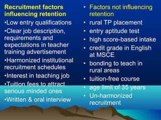 Recruitment factors
influencing retention
•Low entry qualifications
•Clear job description,
requirements and
expectations in teacher
training advertisement
•Harmonized institutional
recruitment schedules
•Interest in teaching job
•Tuition fees to attract
serious minded ones
•Written & oral interview
• Factors not influencing
retention
• rural TP placement
• entry aptitude test
• high score-based intake
• credit grade in English
at MSCE
• bonding to teach in
rural areas
• tuition-free course
• age limit of 35 years
• Un-harmonized
recruitment
 
