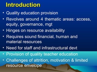 IntroductionIntroduction
• Quality education provision
• Revolves around 4 thematic areas: access,
equity, governance, mgt
• Hinges on resource availability
• Requires sound financial, human and
material resources
• Need for staff and infrastructural devt
• Provision of quality teacher education
• Challenges of attrition, motivation & limited
resource envelope
 