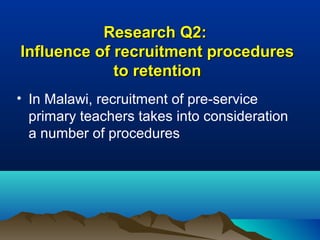 Research Q2:Research Q2:
Influence of recruitment proceduresInfluence of recruitment procedures
to retentionto retention
• In Malawi, recruitment of pre-service
primary teachers takes into consideration
a number of procedures
 