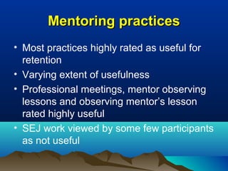 Mentoring practicesMentoring practices
• Most practices highly rated as useful for
retention
• Varying extent of usefulness
• Professional meetings, mentor observing
lessons and observing mentor’s lesson
rated highly useful
• SEJ work viewed by some few participants
as not useful
 