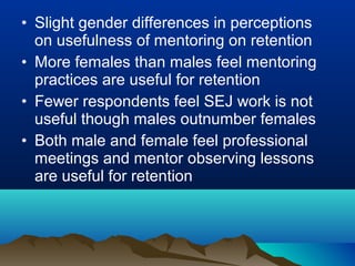 • Slight gender differences in perceptions
on usefulness of mentoring on retention
• More females than males feel mentoring
practices are useful for retention
• Fewer respondents feel SEJ work is not
useful though males outnumber females
• Both male and female feel professional
meetings and mentor observing lessons
are useful for retention
 