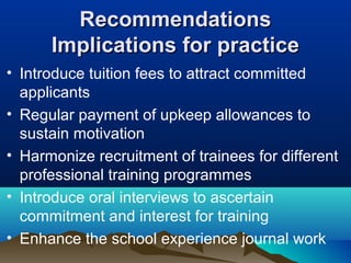 RecommendationsRecommendations
Implications for practiceImplications for practice
• Introduce tuition fees to attract committed
applicants
• Regular payment of upkeep allowances to
sustain motivation
• Harmonize recruitment of trainees for different
professional training programmes
• Introduce oral interviews to ascertain
commitment and interest for training
• Enhance the school experience journal work
 