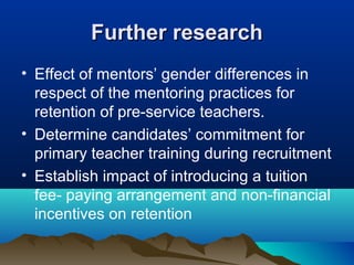 Further researchFurther research
• Effect of mentors’ gender differences in
respect of the mentoring practices for
retention of pre-service teachers.
• Determine candidates’ commitment for
primary teacher training during recruitment
• Establish impact of introducing a tuition
fee- paying arrangement and non-financial
incentives on retention
 