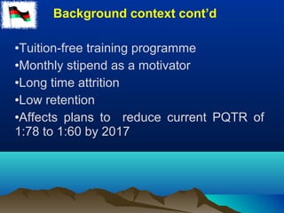 Background context cont’d
•Tuition-free training programme
•Monthly stipend as a motivator
•Long time attrition
•Low retention
•Affects plans to reduce current PQTR of
1:78 to 1:60 by 2017
 