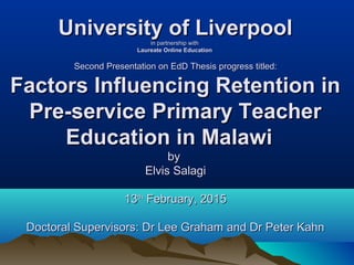 University of LiverpoolUniversity of Liverpoolin partnership within partnership with
Laureate Online EducationLaureate Online Education
Second Presentation on EdD Thesis progress titled:Second Presentation on EdD Thesis progress titled:
Factors Influencing Retention inFactors Influencing Retention in
Pre-service Primary TeacherPre-service Primary Teacher
Education in Malawi Education in Malawi 
byby
Elvis SalagiElvis Salagi
1313thth
February, 2015February, 2015
Doctoral Supervisors: Dr Lee Graham and Dr Peter KahnDoctoral Supervisors: Dr Lee Graham and Dr Peter Kahn
 