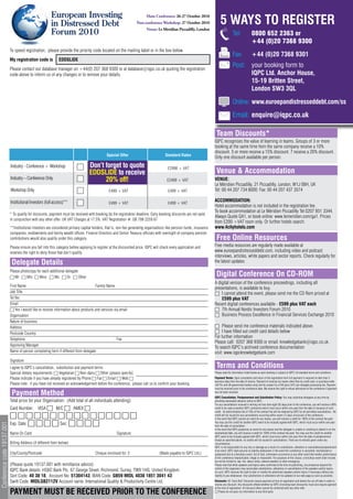 European Investing
                                                                                                                                                                             5 WAYS TO REGISTER
                                                                                                                          Main Conference: 26-27 October 2010

                                                         in Distressed Debt                                        Post-conference Workshop: 27 October 2010

                                                         Forum 2010                                                       Venue: Le Meridian Piccadilly, London
                                                                                                                                                                                         Tel:              0800 652 2363 or
                                                                                                                                                                                                           +44 (0)20 7368 9300
                            To speed registration, please provide the priority code located on the mailing label or in the box below.
                                                                                                                                                                                         Fax:              +44 (0)20 7368 9301
                            My registration code is           EDDSLIDE
                            Please contact our database manager on +44(0) 207 368 9300 or at database@iqpc.co.uk quoting the registration
                                                                                                                                                                                         Post: your booking form to
                            code above to inform us of any changes or to remove your details.                                                                                                  IQPC Ltd. Anchor House,
                                                                                                                                                                                               15-19 Britten Street,
                                                                                                                                                                                               London SW3 3QL

                                                                                                                                                                                         Online: www.euroepandistresseddebt.com/ss

                                                                                                                                                                                         Email: enquire@iqpc.co.uk

                                                                                                                                                                         Team Discounts*
                                                                                                                                                                        IQPC recognises the value of learning in teams. Groups of 3 or more
                                                                                                                                                                        booking at the same time from the same company receive a 10%
                                                                                                                                                                        discount. 5 or more receive a 15% discount. 7 receive a 20% discount.
                                                                                               Special Offer                           Standard Rates
                                                                                                                                                                        Only one discount available per person.
                            Industry - Conference + Workshop                      Don’t forget to quote                                  £2998 + VAT
                                                                                  EDDSLIDE to receive                                                                    Venue & Accommodation
                            Industry – Conference Only                                  20% + VAT
                                                                                         £2499 off!                                     £2499 + VAT                     VENUE:
                                                                                                                                                                        Le Méridien Piccadilly, 21 Piccadilly, London, W1J 0BH, UK
                            Workshop Only                                                       £499 + VAT                               £499 + VAT                     Tel: 00 44 207 734 8000: Fax: 00 44 207 437 3574

                            Institutional Investors (full access)**                                                                                                     ACCOMMODATION:
                                                                                                £499 + VAT                               £499 + VAT
                                                                                                                                                                        Hotel accommodation is not included in the registration fee.
                                                                                                                                                                        To book accommodation at Le Méridien Piccadilly Tel 0207 851 3344.
                            * To qualify for discounts, payment must be received with booking by the registration deadline. Early booking discounts are not valid
                                                                                                                                                                        Always Quote GA1, or book online: www.lemeridien.com/ga1. Prices
                            in conjunction with any other offer. UK VAT Charges at 17.5%. VAT Registration #: GB 799 2259 67
                                                                                                                                                                        from £200 +VAT room only. Or further hotels search:
                            **Institutional investors are considered primary capital holders, that is, non-fee generating organisations like pension funds, insurance   www.4cityhotels.com
                            companies, endowments and family wealth offices. Finance Directors and Senior Treasury officials with oversight of company pension
                            contributions would also qualify under this category.                                                                                        Free Online Resources
                            Please ensure you fall into this category before applying to register at the discounted price. IQPC will check every application and        Free media resources are regularly made available at
                            reserves the right to deny those that don’t qualify.                                                                                        www.euroepandistresseddebt.com, including video and podcast
                                                                                                                                                                        interviews, articles, white papers and sector reports. Check regularly for
                             Delegate Details                                                                                                                           the latest updates

                            Please photocopy for each additional delegate
                            6 Mr 6 Mrs 6 Miss 6 Ms 6 Dr 6 Other                                                                                                          Digital Conference On CD-ROM
                                                                                                                                                                        A digital version of the conference proceedings, including all
                            First Name                                               Family Name
                                                                                                                                                                        presentations, is available to buy.
                            Job Title                                                                                                                                   6 I cannot attend the event, please send me the CD Rom priced at
                            Tel No.                                                                                                                                         £599 plus VAT
                            Email                                                                                                                                       Recent digital conferences available - £599 plus VAT each
                            6 Yes I would like to receive information about products and services via email                                                             6 7th Annual Nordic Investors Forum 2010
                            Organisation                                                                                                                                6 Business Process Excellence in Financial Services Exchange 2010
                            Nature of business
                            Address                                                                                                                                     6 Please send me conference materials indicated above.
                            Postcode Country                                                                                                                            6 I have filled out credit card details below
                                                                                                                                                                        For further information
                            Telephone                                                               Fax
                                                                                                                                                                        Please call: 0207 368 9300 or email: knowledgebank@iqpc.co.uk.
                            Approving Manager
                                                                                                                                                                        To search IQPC’s archived conference documentation
                            Name of person completing form if different from delegate:                                                                                  visit: www.iqpcknowledgebank.com
                            Signature
                            I agree to IQPC’s cancellation, substitution and payment terms                                                                               Terms and Conditions
                            Special dietary requirements: 6 Vegetarian 6 Non-dairy 6 Other (please specify)                                                             Please read the information listed below as each booking is subject to IQPC Ltd standard terms and conditions.

                            Please indicate if you have already registered by Phone 6 Fax 6 Email 6 Web 6                                                               Payment Terms: Upon completion and return of the registration form full payment is required no later than 5
                                                                                                                                                                        business days from the date of invoice. Payment of invoices by means other than by credit card, or purchase order
                            Please note: if you have not received an acknowledgement before the conference, please call us to confirm your booking.                     (UK Plc and UK government bodies only) will be subject to a £49 (plus VAT) per delegate processing fee. Payment
                                                                                                                                                                        must be received prior to the conference date. We reserve the right to refuse admission to the conference if payment
                             Payment Method                                                                                                                             has not been received.
                                                                                                                                                                        IQPC Cancellation, Postponement and Substitution Policy: You may substitute delegates at any time by
                            Total price for your Organisation: (Add total of all individuals attending):                                                                providing reasonable advance notice to IQPC.
                                                                                                                                                                        For any cancellations received in writing not less than eight (8) days prior to the conference, you will receive a 90%
                            Card Number: VISA 6 M/C 6 AMEX 6                                                                                                            credit to be used at another IQPC conference which must occur within one year from the date of issuance of such
                                                                                                                                                                        credit. An administration fee of 10% of the contract fee will be retained by IQPC for all permitted cancellations. No
                            6666666666666666                                                                                                                            credit will be issued for any cancellations occurring within seven (7) days (inclusive) of the conference.
                                                                                                                                                                        In the event that IQPC cancels an event for any reason, you will receive a credit for 100% of the contract fee paid.
                            Exp. Date: 6 6 6 6 Sec: 6 6 6 6                                                                                                             You may use this credit for another IQPC event to be mutually agreed with IQPC, which must occur within one year
Conference code 19137.001




                                                                                                                                                                        from the date of cancellation.
                                                                                                                                                                        In the event that IQPC postpones an event for any reason and the delegate is unable or unwilling to attend in on the
                            Name On Card:                                                             Signature:                                                        rescheduled date, you will receive a credit for 100% of the contract fee paid. You may use this credit for another
                                                                                                                                                                        IQPC event to be mutually agreed with IQPC, which must occur within one year from the date of postponement.
                                                                                                                                                                        Except as specified above, no credits will be issued for cancellations. There are no refunds given under any
                            Billing Address (if different from below):                                                                                                  circumstances.
                                                                                                                                                                        IQPC is not responsible for any loss or damage as a result of a substitution, alteration or cancellation/postponement
                                                                                                                                                                        of an event. IQPC shall assume no liability whatsoever in the event this conference is cancelled, rescheduled or
                            City/County/Postcode                                       Cheque enclosed for: £                      (Made payable to IQPC Ltd.)          postponed due to a fortuitous event, Act of God, unforeseen occurrence or any other event that renders performance
                                                                                                                                                                        of this conference impracticable, illegal or impossible. For purposes of this clause, a fortuitous event shall include,
                                                                                                                                                                        but not be limited to: war, fire, labour strike, extreme weather or other emergency.
                            (Please quote 19137.001 with remittance advice)                                                                                             Please note that while speakers and topics were confirmed at the time of publishing, circumstances beyond the
                                                                                                                                                                        control of the organizers may necessitate substitutions, alterations or cancellations of the speakers and/or topics.
                            IQPC Bank details: HSBC Bank Plc, 67 George Street, Richmond, Surrey, TW9 1HG, United Kingdom.                                              As such, IQPC reserves the right to alter or modify the advertised speakers and/or topics if necessary without any
                            Sort Code: 40 38 18, Account No: 51304143, IBAN Code: GB59 MIDL 4038 1851 3041 43                                                           liability to you whatsoever. Any substitutions or alterations will be updated on our web page as soon as possible.

                            Swift Code: MIDLGB2112V Account name: International Quality & Productivity Centre Ltd.                                                      Discounts: All ‘Early Bird’ Discounts require payment at time of registration and before the cut-off date in order to
                                                                                                                                                                        receive any discount. Any discounts offered whether by IQPC (including team discounts) must also require payment
                                                                                                                                                                        at the time of registration. All discount offers cannot be combined with any other offer
                            PAYMENT MUST BE RECEIVED PRIOR TO THE CONFERENCE                                                                                            6 Please do not pass my information to any third party
 