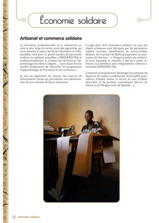 Économie solidaire
Artisanat et commerce solidaire
La formation professionnelle et la réinsertion au
sens le plus large du terme, sont des approches qui
nous tiennent à cœur. L’école est nécessaire et indispensable, mais pour un grand nombre de personnes
(enfants ou adultes) accueillies à EDDUFAO Mali, la
professionnalisation, la création de commerce, l’apprentissage de métiers adaptés… sont vitaux. Il nous
semble fondamental de diversiﬁer les propositions
d’apprentissage, de formation et de commerce…
Le but est également de trouver des sources de
ﬁnancements variés qui permettent une pérennisation de nos activités de façon autonome.

Il s’agit donc d’un commerce solidaire où tous les
objets artisanaux sont fabriqués par les partenaires
maliens (artisans, bénéﬁciaires de micro-crédits,
détenus de la prison de Bollé, groupement et association de femmes…). Chaque produit est acheté à
un prix équitable et revendu à des prix justes en
France. Les bénéﬁces sont intégralement reversés à
l’antenne EDDUFAO Mali.
L’artisanat principalement développé se compose de
bijoux et de colliers traditionnels, de bracelets pour
enfants, d’objets, boîtes et écrins en cuir, d’objets
décoratifs et de produits cosmétiques (beurre de
Karité et de Mangue, huile de Baobab…).

12 - Économie solidaire -

BROCHURE.indd 14

12/05/09 14:15

 