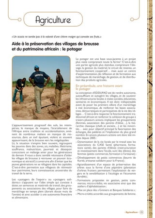 Agriculture
« Un acacia ne tombe pas à la volonté d’une chèvre maigre qui convoite ses fruits.»

Aide à la préservation des villages de brousse
et du patrimoine africain : le potager
Le potager est une base sous-jacente à un projet
plus vaste comprenant toute la ferme ! C’est-à-dire
une partie agricole plus étendue, comprenant l’élevage, la gestion du matériel, le circuit de revente, un
fonctionnement coopératif… mais aussi un centre
d’expérimentation, de réﬂexion et de formation aux
techniques de maraîchage, de gestion, et de distribution des produits agricoles.

En préambule, une histoire avant
le potager

L’appauvrissement progressif des sols, les intempéries, le manque de moyens, l’écartèlement de
l’Afrique entre tradition et occidentalisation, amènent de nombreux maliens en manque de ressources, dans un exil épuisant, violent et souvent
appauvrissant, de la brousse vers les mégalopoles.
Là, la situation s’empire bien souvent, regroupant
les pauvres dans des zones, où, maladies, illettrisme,
souffrance, malnutrition, pauvreté et désespoir
concoctent un mélange amer pour les générations
de demain. Il nous a donc semblé nécessaire d’aider
les villages de brousse à retrouver un pouvoir économique et attractif, à construire aﬁn d’éviter que les
jeunes générations ne se réfugient dans les capitales.
C’est-à-dire permettre aux villageois de réinvestir
leur patrimoine, leurs connaissances ancestrales du
travail de la terre.
Les « potagers de l’espoir » ou « potagers solidaires » s’appuient sur l’idée simple qui consiste à
doter, en semences et matériels de travail, des groupements ou associations des villages, pour faire du
maraîchage en temps plein (durant douze mois de
l’année) et ainsi accéder à une autonomie ﬁnancière
et alimentaire.

La conception d’EDDUFAO est de rendre autonome,
autosufﬁsant et autogéré les villages, et de soutenir
les infrastructures locales à visées sociales, éducatives,
sanitaires et économiques. Il est donc indispensable
avant de poser les premiers sillons d’un maraîchage
à visé économique, de renforcer les bases associatives, démocratiques et participatives de la vie des villages… C’est-à-dire respecter le fonctionnement traditionnel africain et renforcer la cohésion de groupe à
travers plusieurs actions impliquant les groupements
(femmes, association des parents d’élève…), la hiérarchie classique (chefs et anciens…) et les minorités… avec pour objectif principal la favorisation des
échanges, des palabres et l’implication du plus grand
nombre. En amont, plusieurs actions ont donc été initiées depuis 2005 :
- Dynamisation de la vie locale par le travail avec les
associations du CASE Santé (pharmacie, formations santé), des parents d’élèves (restructuration
et investissement dans l’école, suivi des élèves), des
femmes (petits commerces, formation à l’artisanat) ;
- Développement de petits commerces (beurre de
Karité, artisanat solidaire pour la France) ;
- Agrandissement d’un espace de préservation des
arbres sous la forme d’une pépinière (plantation
d’arbres fruitiers permettant l’exploitation de vergers et la sensibilisation à l’écologie et l’économie
durable) ;
- Formations proposées en gestion, petits commerces, micro-crédits, vie associative ainsi que des
ateliers d’alphabétisation ;
- Mise en place des « Greniers et Banques Solidaires » ;
- Micro-crédits accordés aux groupements de femme.

- Agriculture - 13

BROCHURE.indd 15

12/05/09 14:15

 