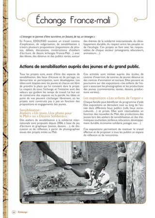 Échange France-mali
« L’étranger te permet d’être toi-même, en faisant, de toi, un étranger.»
En France, EDDUFAO soutient un travail continu
d’explication, de vulgarisation, de sensibilisation à
travers plusieurs propositions (expositions de photos, débats, discussions, constructions d’ateliers
d’écriture, de dessin, échanges France-Mali…) avec
des élèves, des détenus et des publics variés, autour

des thèmes de la solidarité internationale, du développement durable, du respect entre les peuples et
de l’écologie. Ces projets se font avec les responsables de chaque secteur (enseignants, éducateurs,
animateurs…).

Actions de sensibilisation auprès des jeunes et du grand public.
Tous les projets sont, avant d’être des espaces de
sensibilisation, des lieux d’écoute et de partage, où
démocratie et participation, sont développées. Les
idées sont étayées avec les jeunes et chacun est libre
de prendre la place qui lui convient dans le projet.
Le respect de tous, l’échange et l’initiative sont des
valeurs qui guident les temps de travail. Le but est
de construire des espaces où la parole, les idées et
point de vue peuvent s’échanger librement, où les
projets sont construits pas à pas en fonction des
propositions et engagements des jeunes.

Sensibilisation :
Ateliers « Un texte, Une photo pour
le Mali » ou « Dessins Solidaires ».
Des ateliers de sensibilisation à la solidarité internationale sont proposés depuis 2006, à base de jeu
d’écriture et graphique (textes, dessins….), de discussion et de réﬂexion, à partir de photographies
issues des projets initiés au Mali.

Ces activités sont initiées auprès des écoles, de
centres d’insertion, de centres de jeunes détenus et
des centres d’animation et sociaux. Elles peuvent se
poursuivre sur des expositions « les enfants de l’espoir » associant les photographies et les productions
des jeunes (commentaires, textes, dessins, productions variées).

Les expositions « Les enfants de l’espoir »
Chaque famille peut bénéﬁcier du programme d’aide
Des expositions se déroulent tout au long de l’année dans différents lieux publics (café, lieux socioculturels…) et privés. Elles sont réactualisées en
fonction des nouvelles du Mali, des productions des
jeunes lors des ateliers de sensibilisation, et des thématiques souhaitées (enfance, éducation, développement durable, économie solidaire, potager, eau…)
Ces expositions permettent de restituer le travail
effectué et de proposer à tous les publics un espace
de réﬂexion et de rencontres.

16 - Échange -

BROCHURE.indd 18

12/05/09 14:15

 