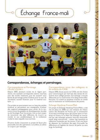 Échange France-mali

Correspondances, échanges et parrainages.
Correspondance et Parrainage
« École à École » :

Correspondance entre des collégiens et
les enfants du CASE.

Depuis 2005, plusieurs écoles de la région parisienne ont souhaité correspondre (lettre, internet)
avec des écoles maliennes, puis les soutenir sous
forme de parrainage (achat d’arbres pour la cour de
récréation, soutien ﬁnancier pour le matériel scolaire…).

Depuis 2006, douze jeunes du CASE, ont été choisis
pour communiquer par mail avec des classes de cinquième d’un collège parisien. Cet échange a ensuite
débouché sur la construction d’un blog (www.eddufao.com). Ce travail se perpétue d’année en année
avec la motivation et l’enthousiasme des jeunes.

Ces projets se poursuivent tout au long des années
scolaires et permettent aux enseignants d’utiliser
des supports pédagogiques pour parler de la rencontre entre les peuples, du développement durable
ou de l’écologie. Pour les jeunes, c’est un bon moyen
de rencontrer des alter différents, de s’ouvrir au
monde et aux problématiques de la civilisation
moderne dans laquelle nous sommes.

Échange Handicap France/Mali.

D’autres écoles s’associent au projet de façon plus
ponctuelle, lors des opérations « un enfant, un cahier,
un crayon » par exemple.

Un projet d’« Échange Handicap France/Mali » a été
mis en place en 2008, sur une initiative de l’Association des Paralysés de France, par la constitution
d’une base d’échange entre des jeunes ayant un handicap en France et au Mali. Cet échange se concrétise par des échanges postaux, internet, visioconférence, blog, mini-journal… autour des questions et
réﬂexions soulevées par les jeunes. C’est une façon
de dépasser les frontières des pays, d’accueillir les
différences et fragilités de chacun, de parler au sens
large du handicap.

- Échange - 17

BROCHURE.indd 19

12/05/09 14:15

 