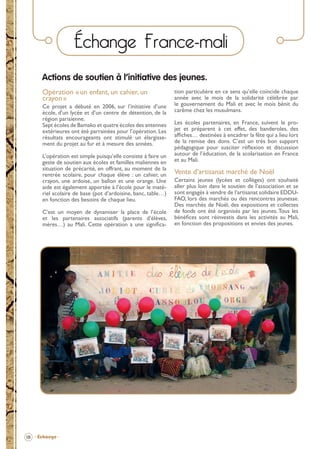 Échange France-mali
Actions de soutien à l’initiative des jeunes.
Opération « un enfant, un cahier, un
crayon »
Ce projet a débuté en 2006, sur l’initiative d’une
école, d’un lycée et d’un centre de détention, de la
région parisienne.
Sept écoles de Bamako et quatre écoles des antennes
extérieures ont été parrainées pour l’opération. Les
résultats encourageants ont stimulé un élargissement du projet au fur et à mesure des années.
L’opération est simple puisqu’elle consiste à faire un
geste de soutien aux écoles et familles maliennes en
situation de précarité, en offrant, au moment de la
rentrée scolaire, pour chaque élève : un cahier, un
crayon, une ardoise, un ballon et une orange. Une
aide est également apportée à l’école pour le matériel scolaire de base (pot d’ardoisine, banc, table…)
en fonction des besoins de chaque lieu.
C’est un moyen de dynamiser la place de l’école
et les partenaires associatifs (parents d’élèves,
mères…) au Mali. Cette opération a une signiﬁca-

tion particulière en ce sens qu’elle coïncide chaque
année avec le mois de la solidarité célébrée par
le gouvernement du Mali et avec le mois bénit du
carême chez les musulmans.
Les écoles partenaires, en France, suivent le projet et préparent à cet effet, des banderoles, des
afﬁches… destinées à encadrer la fête qui a lieu lors
de la remise des dons. C’est un très bon support
pédagogique pour susciter réﬂexion et discussion
autour de l’éducation, de la scolarisation en France
et au Mali.

Vente d’artisanat marché de Noël
Certains jeunes (lycées et collèges) ont souhaité
aller plus loin dans le soutien de l’association et se
sont engagés à vendre de l’artisanat solidaire EDDUFAO, lors des marchés ou des rencontres jeunesse.
Des marchés de Noël, des expositions et collectes
de fonds ont été organisés par les jeunes. Tous les
bénéﬁces sont réinvestis dans les activités au Mali,
en fonction des propositions et envies des jeunes.

18 - Échange -

BROCHURE.indd 20

12/05/09 14:15

 