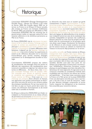 Historique
L’association EDDUFAO (Échange Développement
Durable Fleury - Afrique de l’Ouest) a été créée
en février 2004. Elle travaille depuis 2005 sur le
terrain en France et en Afrique. A l’heure actuelle,
elle compte, en France une trentaine d’adhérents.
En février 2007, une antenne est ofﬁcialisée au Mali.
L’association EDDUFAO Mali est reconnue par le
gouvernement malien et regroupe aujourd’hui cent
soixante adhérents et de nombreux partenaires au
Mali et en France.
En France, EDDUFAO vise la valorisation du patrimoine et de la culture africaine, l’échange entre les
peuples, le soutien aux populations en souffrance
ainsi que la sensibilisation aux causes solidaires, écologiques et humanitaires à travers différentes manifestations. L’objectif est de favoriser l’échange en
double sens c’est-à-dire d’utiliser les expériences, le
travail et les réﬂexions découlant de la rencontre
France-Afrique pour former, raconter, échanger,
transmettre sur le développement durable et l’écologie.
Concrètement, EDDUFAO propose des ateliers
de sensibilisation, des échanges entre les jeunes en
difﬁculté, des expositions, des manifestations, pour
construire ensemble et vulgariser les cultures, coutumes et différences… En deux mots, c’est rendre
plus accessible l’échange entre les peuples, réﬂéchir ensemble pour demain et apporter soutien
et complicité aux populations en souffrance, en
France comme en Afrique. C’est aussi un travail
d’échange de pratiques. Entre africains et français,
nos approches sont parfois antinomiques et favorisent ainsi une prise de recul et une certaine analyse
des pratiques quotidiennes. Ce qui nous paraît normal dans un pays ou l’autre, prend dans cette rencontre, une dimension d’introspection et de travail
subtil avec le sensible et l’humain.

La démarche vise avant tout un soutien qui garde
constamment à l’esprit l’autonomisation à moyen
terme des projets, l’autosufﬁsance, l’autogestion des
structures mises en place et la responsabilisation
des acteurs locaux. Le travail s’ajuste donc dans des
propositions équitables et durables, pouvant être
perpétuées dans le temps, avec les moyens sur place,
dans une logique de débrouillardise et de récupération. L’objectif central est celui de la modulation des
activités, l’adaptabilité en fonction des souffrances,
besoins, pénuries et crises. Tous les projets sont élaborés avec les communautés ou les groupes, après
une phase assez longue, d’évaluation, de discussion
et de réﬂexion et sont ensuite soutenus et portés
par les acteurs locaux, en utilisant au maximum les
réseaux et structures déjà présentes sur le terrain.
Les publics accueillis, en France comme en Afrique,
transportent bien souvent, dans leurs sillons, des
problématiques et souffrances spéciﬁques à la pauvreté et au désœuvrement. La honte, le rejet, la rupture du désir, les angoisses ﬁnancières et la difﬁculté
pour se projeter dans le futur, sont donc des points
sensibles, abordés aussi bien d’un point de vue
éthique que pragmatique. Construction, reconstruction, réhabilitation, réinsertion, formation, soutien
physique et psychologique sont donc des piliers fondamentaux de notre approche. Il s’agit avant tout de
construire ensemble en considérant l’individu dans
sa globalité avec son histoire, son ethnie, ses racines,
ses spéciﬁcités… C’est dans cette rencontre entre
la France et le Mali qu’est né le projet EDDUFAO.
C’est une alternative concrète pour ceux à qui l’espoir a été ôté. C’est un outil de rencontre... Aider
les plus démunis, échanger, comprendre ce qu’est
l’autre, respecter les divergences et les coutumes,
faire ensemble pour construire demain.

En Afrique, la démarche d’EDDUFAO est d’aider en
s’adaptant au fonctionnement et au réseau africain,
de permettre aux structures de fonctionner à terme
de façon indépendante ﬁnancièrement et logistiquement.

02 - Historique -

BROCHURE.indd 4

12/05/09 14:15

 