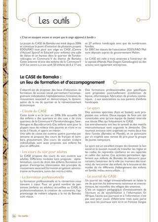 Les outils
« C’est en essayant encore et encore que le singe apprend à bondir »
Le projet du CASE de Bamako est initié depuis 2006
et constitue le point d’initiation de plusieurs projets.
EDDUFAO loue pour son siège au CASE (Centre
d’Accueil Sportif et Éducatif pour enfants) une salle
de classe et un bureau dans le quartier de Torokorobougou en Commune V du district de Bamako.
Cette antenne draine des enfants de la Commune V
et VI. Le centre a, à son actif, 50 enfants de 6 à 17 ans

et 27 enfants handicapés ainsi que de nombreuses
familles.
En 2007, les statuts de l’association EDDUFAO Mali
sont déposés auprès du gouvernement Malien.
Le CASE est relié à trois antennes à l’extérieur de
la capitale (Mandé, Pays Dogon, Ganadougou) où des
actions sont également entreprises.

Le CASE de Bamako :
un lieu de formation et d’accompagnement
L’objectif est de proposer des lieux d’éducation, de
formation, de soutien social, permettant l’accompagnement individualisé, l’alphabétisation, l’initiation du
mouvement associatif et démocratique, la dynamisation de la vie de quartier et le réinvestissement
économique.

Des formations professionnelles plus spéciﬁques
sont proposées ponctuellement (confection de
bijoux, informatique, fabrication de produits cosmétiques…) aux associations ou aux parents d’enfants
handicapés.

- L’école du CASE

Des activités sportives (foot et basket) sont proposées aux enfants. Deux équipes de foot ont été
constituées ainsi qu’une équipe de basket réservée
aux douze ﬁlles qui fréquentent le CASE.
Les entraînements ont lieu le samedi et des matchs
intercommunaux sont organisés le dimanche. Des
tournois amicaux sont organisés au moins deux fois
dans l’année (Bamako et Mandé), et se ponctuent
par un trophée avec remise de prix pour le groupe
de jeunes vainqueurs.

Cette école a vu le jour en 2006. Elle accueille 50
des enfants « des quartiers et des rues » de trois
quartiers de la Commune V (Torokorobougou, Savalibougou et Bacodjicoroni). Ces enfants sont pour la
plupart issus de milieux très pauvres et n’ont ni eu
accès à l’école, ni appris un métier.
Une salle de classe est ouverte quatre journées par
semaine et propose des cours de français et bambara, gratuitement. Des cours de soutien scolaire
individualisés sont aussi proposés aux enfants les
plus en difﬁculté.

- Le sport

Le CASE propose des cours du soir, ouverts aux
adultes. Différents modules sont proposés : alphabétisation, cours de droit des enfants, formation en
gestion d’entreprise, théorisation des principes du
mouvement associatif, formation en gestion administrative et ﬁnancière, suivis des micro-crédits.

Le sport est un excellent moyen de réinvestir le lien
social et le soutien mutuel, de travailler les règles et
les codes, de reprendre conﬁance en ses capacités
et celles des autres. Ces activités permettent également aux enfants de Bamako de découvrir, pour
certains, l’extérieur de la ville (au moment des tournois), de rencontrer des enfants de la brousse et des
modes de vie différents (hébergement des enfants
en famille, milieu extra-urbain…).

- La formation professionnelle

- Le journal du CASE

- Les cours du soir pour adultes

La formation professionnelle et la réinsertion nous
tiennent à cœur. Pour un grand nombre de personnes (enfants ou adultes) accueillies au CASE, la
professionnalisation, la création de commerce, l’apprentissage de métiers adaptés à la vie de Bamako
sont vitaux.

Un journal est rédigé trimestriellement et relate la
vie de quartier, les évènements nationaux et internationaux, les nouvelles des villages des antennes.
C’est un support pédagogique d’investissement de
l’écriture et de sensibilisation à l’information. En
Afrique, l’accès aux journaux et à l’information n’est
pas aisé pour cause d’illettrisme mais aussi parce
que tous les journaux sont écrit en français (langue

04 - Les outils -

BROCHURE.indd 6

12/05/09 14:15

 