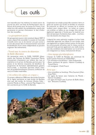 Les outils
non naturelle pour les maliens). Le travail autour du
journal est donc une base de familiarisation avec la
lecture de la presse pour les jeunes. En France, il est
utilisé lors des ateliers de sensibilisation, auprès des
partenaires et permet d’entretenir le lien, d’informer des nouvelles...

- Le groupement jeune
Un groupement jeune a été constitué depuis 2007. Il
a pour objectif de consolider le soutien et l’entraide
mutuelle entre eux et de donner une part active à
la voix des jeunes dans le fonctionnement associatif.
Ils bénéﬁcient d’une caisse indépendante et peuvent
organiser des événements.

- Travail avec le centre de détention
de Bollé (Bamako)
Un partenariat entre, le CASE, l’ASFOM (Association des Femmes de Bollé), l’assocation Maréo
(mouvement d’assistance aux enfants des rues et
orphelins) et la prison de Bamako, permet pour les
jeunes et les femmes incarcérés de bénéﬁcier de
programme de formation (alphabétisation, gestion,
micro-crédit…), d’activités sportives (foot), d’ateliers de professionnalisation (couture, confection de
sacs) et d’aides matérielles.

« Un enfant, Un cahier, un crayon »
Ce projet a débuté en 2006 avec des écoles française
de la région parisienne et sept écoles de Bamako,
ainsi que des écoles de brousse (Guéna, Kaka antenne Mandé, et Mory - antenne Pays Dogon). Il a
été coordonné par le CASE de Bamako.

L’opération est simple puisqu’elle consiste à faire un
geste de soutien aux écoles et familles en situation
de précarité, en offrant, au moment de la rentrée
scolaire, pour chaque élève : un cahier, un crayon,
une ardoise, un ballon et une orange. Une aide est
également apportée à l’école pour le matériel scolaire de base (pot d’ardoisine, banc, table…) en fonction des besoins de chaque lieu.
L’objectif de cette opération englobe à la fois l’aide
matérielle apportée aux élèves et aux écoles, mais
vise également un impact indirect autour du lien avec
les communautés africaines, avec le réseau social et
associatif. Cela permet également une réelle évaluation des conditions de scolarisation sur le terrain et
une intégration au réseau institutionnel africain.

- Une équipe pluridisciplinaire
L’équipe du CASE de Bamako est constituée de
quatre postes ﬁnancés par EDDUFAO :
- Un animateur-coordinateur : Indé Ombotimbé
- Deux moniteurs de sports : Namori Coulibaly et
Yssouf Diarra
- Un enseignant : Cheik Traoré

Ainsi que :
- Une conseillère au handicap : Mme Soumaré (Handicap Mali) ;
- Un agent de liaison avec l’antenne du Mandé :
Namori Coulibaly ;
- Un agent de liaison avec la prison de Bollé, éducateur : Brouama Coulibaly.

- Les outils - 05

BROCHURE.indd 7

12/05/09 14:15

 