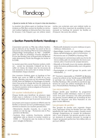 Handicap
« Quand on tombe de l’arbre on n’a pas le choix des branches »
La situation des enfants ayant un handicap n’est pas
évidente au Mali. Bien souvent les familles, se retrouvent isolées, fragilisées et démunies face à leur jeune.
En brousse, il est fréquent que ces enfants soient

cachés, non scolarisés, sans suivi médical, isolés ou
rejetés. Il est donc important de sensibiliser la communauté au handicap, de soutenir les familles et
d’instaurer des suivis des enfants

« Section Parents/Enfants Handicap »
L’association parraine au Mali, des enfants handicapés ou démunis et leur famille. Ce travail se fait en
association avec Handicap Mali et le Centre National
d’Appareillage Orthopédique du Mali – CNAOM(pour les aides en prothèses, tricycles, béquilles et
le suivi des familles), avec la Pouponnière de Bamako
(aide alimentaire), l’école des Aveugles, les écoles et
le CASE.
Le soutien peut être, social, ﬁnancier, scolaire, médical… suivant les nécessités. L’objectif est de travailler en réseau, de relayer avec les structures de
soin existantes et de suivre dans le temps de façon
individualisée chaque situation.

- Rééducatifs (évaluation et suivis médicaux et paramédicaux, rééducations…) ;
- Appareillages (soutien aux appareillages orthopédiques, ophtalmologiques, aide à la locomotion…) ;
- Partenariat avec le CNAOM et Handicap Mali ;
- Economiques et commerciaux (aide sous forme de
micro-crédits, aide à la constitution de micro-commerces, aide à l’ouverture de compte bancaire ;
- Educatifs et formatifs (cours de soutien, alphabétisation, formation professionnelle, cours de gestion
et ﬁnance) ;
- Psychologique et social (groupe de parole, suivi
individualisé…).

Une trentaine d’enfants ayant un handicap et leur
famille sont suivis en 2009 au CASE. Ils se trouvent sur Bamako, mais aussi sur les antennes Mandé
(CASE Santé de Djélibani) et Gandougou. Ils bénéﬁcient d’une prise en charge des frais de scolarité, de
transport lors des visites au centre de rééducation
ou d‘autres soutiens variés et adaptés en fonction de
chaque problématique.

Mme Soumaré, responsable au CNAOM de Bamako,
oriente les enfants et leur famille jusqu’à EDDUFAO
et participe aux réunions de « groupe de parole
Familles Handicap ». Elle conseille et coordonne également les suivis des enfants handicapés de la section « Parents/Enfants Handicap du Mandé ».

Un soutien individualisé et global :

Chaque famille peut bénéﬁcier du programme
d’aide « Micro-crédit individuel », visant à la constitution d’un petit commerce. Ces aides permettent
aux parents, souvent affaiblis par le handicap de leur
enfant, de retrouver une force ﬁnancière et une
place sociale différente.

Chaque famille peut bénéﬁcier de plusieurs types
d’aide visant à renforcer à la fois l’éducation et la
cohésion familiale, ainsi que le pouvoir économique.
Les projets sont toujours ajustés et réﬂéchis avec les
familles en fonction de leurs problématiques, cheminements et besoins. Les soutiens peuvent être :
- Alimentaires (bouillie muzuola, riz…) pour les
enfants en très bas âge – Partenariat avec la Pouponnière de Bamako ;
- Scolaires (frais scolaires, fournitures, scolarité
spécialisée, aide au devoirs et soutien scolaire au
CASE…) – Partenariat avec les écoles et l’école
pour aveugles de Bamako ;

Les micro-crédits :

Les groupes de paroles :
Des groupes de paroles sont organisés chaque
mois, regroupant toutes les familles ainsi que celles
bénéﬁciant de l’aide « Micro-crédit ». Soutien moral,
échange d’expériences et conseils de professionnels y sont proposés. Les parents peuvent se porter assistance et conseils, retrouver le courage et
l’espoir qui peuvent parfois leur faire défaut dans ce
parcours difﬁcile.

06 - Handicap -

BROCHURE.indd 8

12/05/09 14:15

 