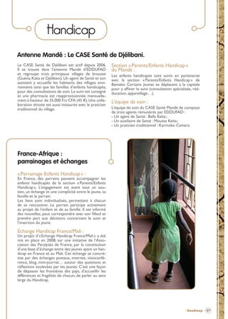 Handicap
Antenne Mandé : Le CASE Santé de Djélibani.
Le CASE Santé de Djélibani est actif depuis 2006.
Il se trouve dans l’antenne Mandé d’EDDUFAO
et regroupe trois principaux villages de brousse
(Guéna, Kaka et Djélibani). Un agent de Santé et son
assistant y accueille les habitants des villages environnants ainsi que les familles d’enfants handicapés,
pour des consultations de soin. Le suivi est consigné
et une pharmacie est réapprovisionnée mensuellement à hauteur de 35.000 Frs CFA (45 €). Une collaboration étroite est aussi instaurée avec le praticien
traditionnel du village.

Section « Parents/Enfants Handicap »
du Mandé :
Les enfants handicapés sont suivis en partenariat
avec la section « Parents/Enfants Handicap » de
Bamako. Certains jeunes se déplacent à la capitale
pour y afﬁner le suivi (consultation spécialisée, rééducation, appareillage…).

L’équipe de soin :
L’équipe de soin du CASE Santé Mandé de compose
de trois agents rémunérés par EDDUFAO :
- Un agent de Santé : Balla Keïta ;
- Un auxiliaire de Santé : Moussa Keïta ;
- Un praticien traditionnel : Karmoko Camara.

France-Afrique :
parrainages et échanges
« Parrainage Enfants Handicap » :

En France, des parrains peuvent accompagner les
enfants handicapés de la section « Parents/Enfants
Handicap ». L’engagement est avant tout un soutien, un échange et une complicité entre le jeune, sa
famille et le parrain.
Les liens sont individualisés, permettant à chacun
de se rencontrer. Le parrain participe activement
au projet de l’enfant et de sa famille. Il est informé
des nouvelles, peut correspondre avec son ﬁlleul et
prendre part aux décisions concernant le suivi et
l’insertion du jeune.

Echange Handicap France/Mali :

Un projet d’« Echange Handicap France/Mali » a été
mis en place en 2008, sur une initiative de l’Association des Paralysés de France, par la constitution
d’une base d’échange entre des jeunes ayant un handicap en France et au Mali. Cet échange se concrétise par des échanges postaux, internet, visioconférence, blog, mini-journal… autour des questions et
réﬂexions soulevées par les jeunes. C’est une façon
de dépasser les frontières des pays, d’accueillir les
différences et fragilités de chacun, de parler au sens
large du Handicap.

- Handicap - 07

BROCHURE.indd 9

12/05/09 14:15

 