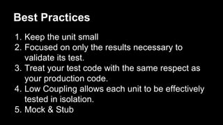 Best Practices
1. Keep the unit small
2. Focused on only the results necessary to
validate its test.
3. Treat your test code with the same respect as
your production code.
4. Low Coupling allows each unit to be effectively
tested in isolation.
5. Mock & Stub
 