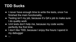 TDD Sucks
● I never have enough time to write the tests, once I’ve
finished the main functionality.
● Testing isn’t my job, because it’s QA’s job to make sure
I do quality work
● Unit tests don’t help me, because my code works
perfectly the first time.
● I don’t like TDD, because I enjoy the hours I spend in
my debugger
● ...
 