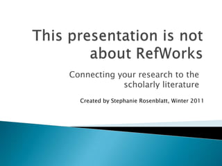 This presentation is not about RefWorks Connecting your research to the scholarly literature Created by Stephanie Rosenblatt, Winter 2011 
