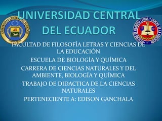 FACULTAD DE FILOSOFÍA LETRAS Y CIENCIAS DE
              LA EDUCACIÓN
      ESCUELA DE BIOLOGÍA Y QUÍMICA
   CARRERA DE CIENCIAS NATURALES Y DEL
       AMBIENTE, BIOLOGÍA Y QUÍMICA
   TRABAJO DE DIDACTICA DE LA CIENCIAS
               NATURALES
    PERTENECIENTE A: EDISON GANCHALA
 
