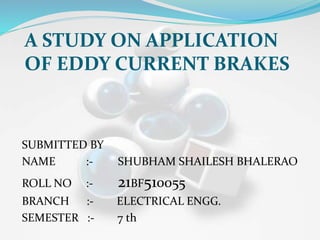 A STUDY ON APPLICATION
OF EDDY CURRENT BRAKES
SUBMITTED BY
NAME :- SHUBHAM SHAILESH BHALERAO
ROLL NO :- 21BF510055
BRANCH :- ELECTRICAL ENGG.
SEMESTER :- 7 th
 