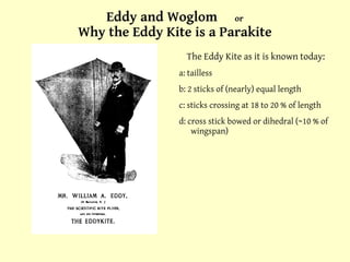 Eddy and Woglom  or Why the Eddy Kite is a Parakite The Eddy Kite as it is known today: a: tailless b: 2 sticks of (nearly) equal length c: sticks crossing at 18 to 20 % of length d: cross stick bowed or dihedral (~10 % of wingspan) 